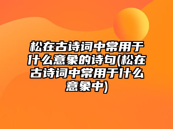 松在古詩詞中常用于什么意象的詩句(松在古詩詞中常用于什么意象中)