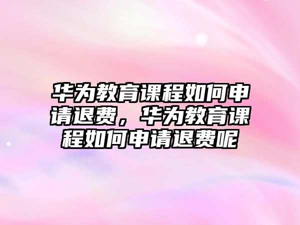 華為教育課程如何申請(qǐng)退費(fèi)，華為教育課程如何申請(qǐng)退費(fèi)呢