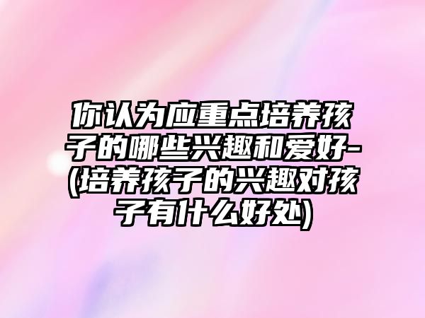 你認為應(yīng)重點培養(yǎng)孩子的哪些興趣和愛好-(培養(yǎng)孩子的興趣對孩子有什么好處)