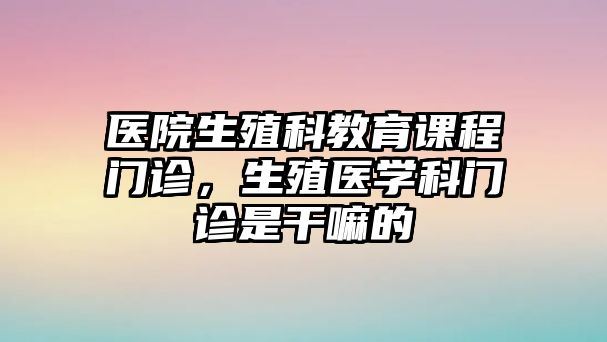 醫(yī)院生殖科教育課程門診，生殖醫(yī)學(xué)科門診是干嘛的