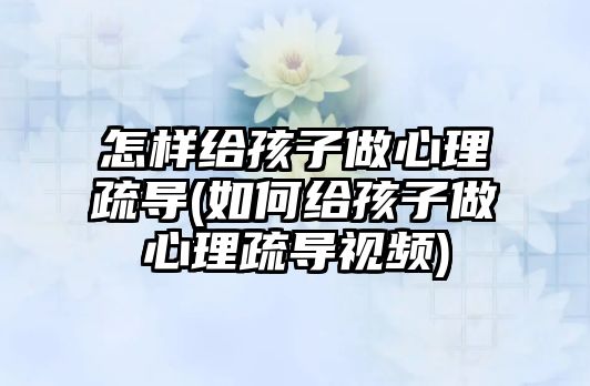 怎樣給孩子做心理疏導(dǎo)(如何給孩子做心理疏導(dǎo)視頻)