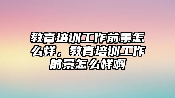 教育培訓(xùn)工作前景怎么樣，教育培訓(xùn)工作前景怎么樣啊