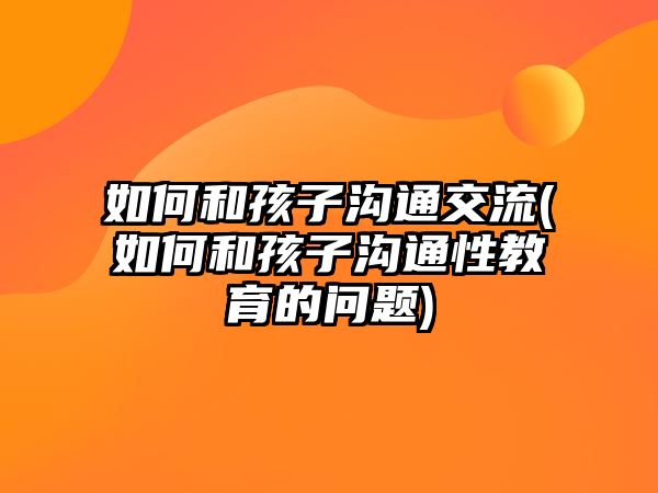 如何和孩子溝通交流(如何和孩子溝通性教育的問(wèn)題)