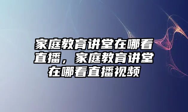 家庭教育講堂在哪看直播，家庭教育講堂在哪看直播視頻