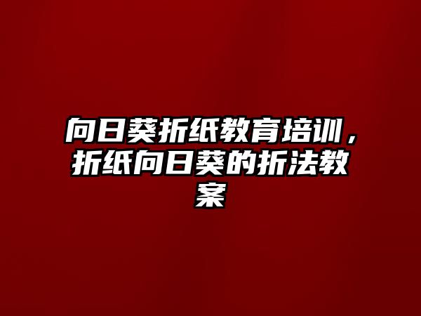 向日葵折紙教育培訓(xùn)，折紙向日葵的折法教案