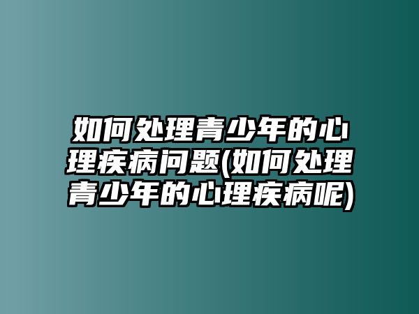 如何處理青少年的心理疾病問題(如何處理青少年的心理疾病呢)