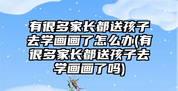 有很多家長都送孩子去學(xué)畫畫了怎么辦(有很多家長都送孩子去學(xué)畫畫了嗎)