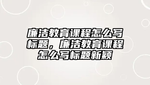 廉潔教育課程怎么寫標(biāo)題，廉潔教育課程怎么寫標(biāo)題新穎