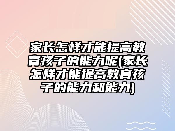 家長(zhǎng)怎樣才能提高教育孩子的能力呢(家長(zhǎng)怎樣才能提高教育孩子的能力和能力)