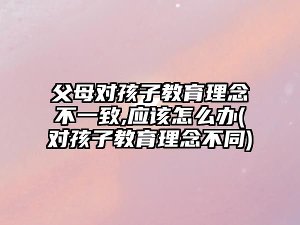 父母對孩子教育理念不一致,應該怎么辦(對孩子教育理念不同)