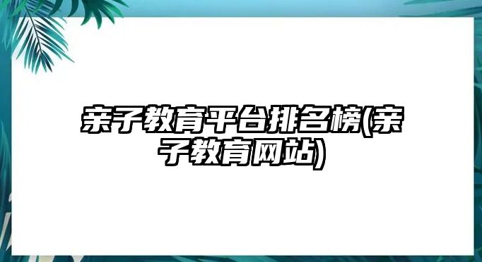 親子教育平臺排名榜(親子教育網(wǎng)站)