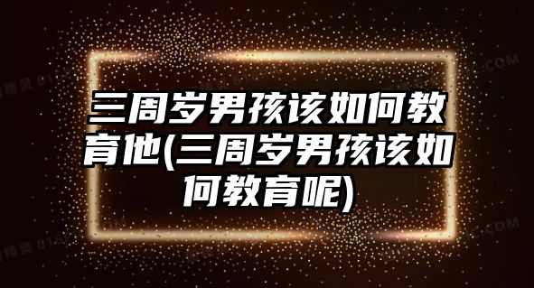 三周歲男孩該如何教育他(三周歲男孩該如何教育呢)