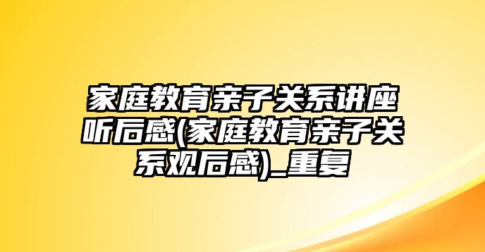 家庭教育親子關(guān)系講座聽后感(家庭教育親子關(guān)系觀后感)_重復(fù)