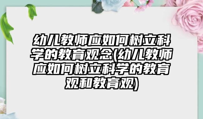 幼兒教師應(yīng)如何樹立科學(xué)的教育觀念(幼兒教師應(yīng)如何樹立科學(xué)的教育觀和教育觀)