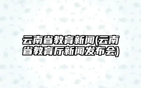 云南省教育新聞(云南省教育廳新聞發(fā)布會)