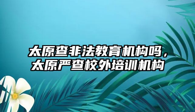 太原查非法教育機構(gòu)嗎，太原嚴查校外培訓(xùn)機構(gòu)