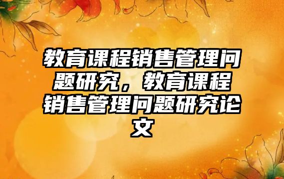 教育課程銷(xiāo)售管理問(wèn)題研究，教育課程銷(xiāo)售管理問(wèn)題研究論文