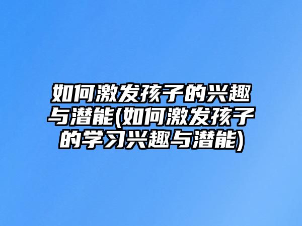 如何激發(fā)孩子的興趣與潛能(如何激發(fā)孩子的學(xué)習(xí)興趣與潛能)