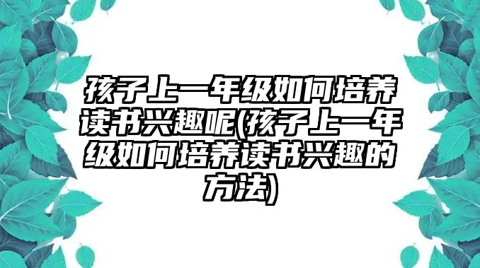 孩子上一年級(jí)如何培養(yǎng)讀書興趣呢(孩子上一年級(jí)如何培養(yǎng)讀書興趣的方法)