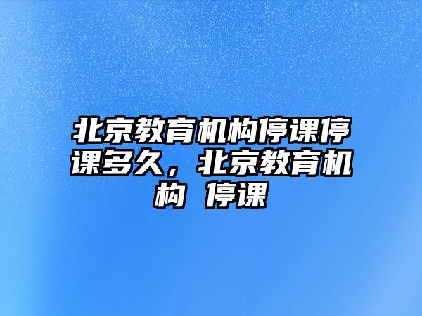 北京教育機(jī)構(gòu)停課停課多久，北京教育機(jī)構(gòu) 停課