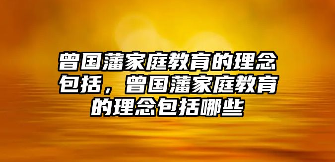 曾國藩家庭教育的理念包括，曾國藩家庭教育的理念包括哪些