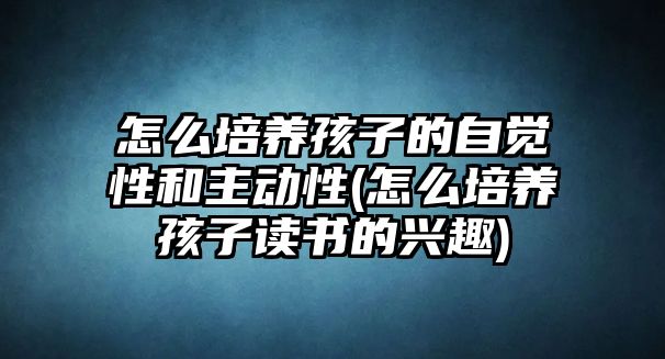 怎么培養(yǎng)孩子的自覺性和主動性(怎么培養(yǎng)孩子讀書的興趣)