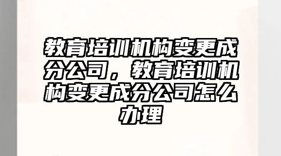 教育培訓(xùn)機(jī)構(gòu)變更成分公司，教育培訓(xùn)機(jī)構(gòu)變更成分公司怎么辦理