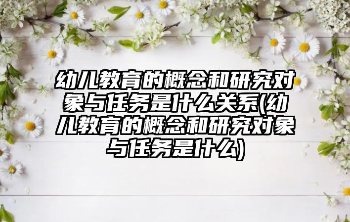 幼兒教育的概念和研究對象與任務是什么關系(幼兒教育的概念和研究對象與任務是什么)