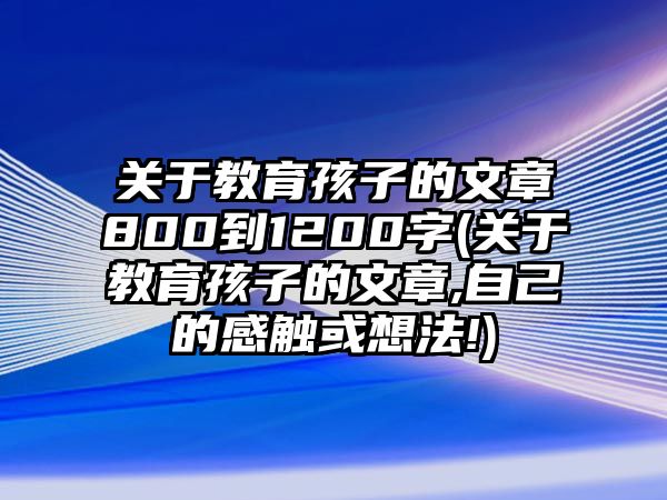 關(guān)于教育孩子的文章800到1200字(關(guān)于教育孩子的文章,自己的感觸或想法!)