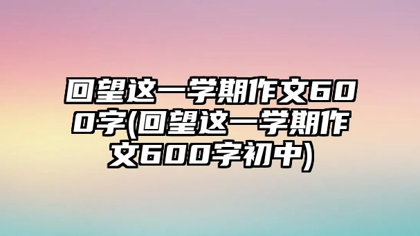 回望這一學(xué)期作文600字(回望這一學(xué)期作文600字初中)