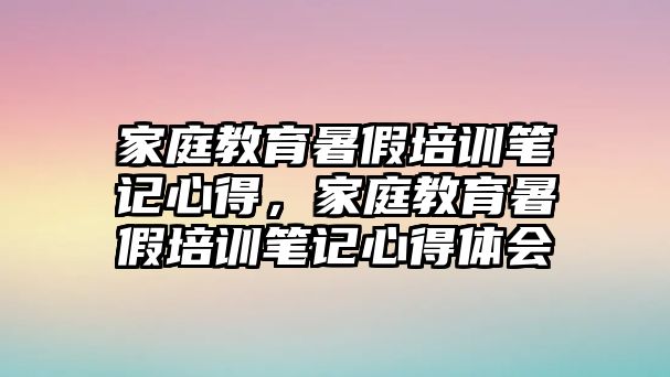 家庭教育暑假培訓筆記心得，家庭教育暑假培訓筆記心得體會