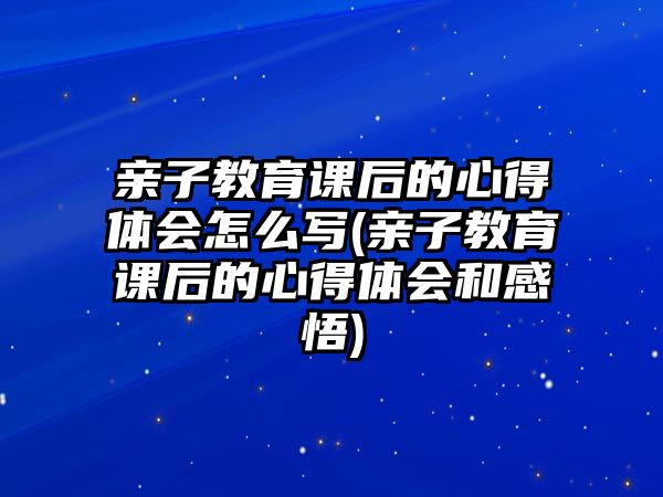 親子教育課后的心得體會怎么寫(親子教育課后的心得體會和感悟)