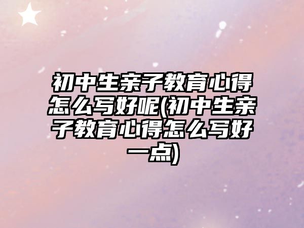 初中生親子教育心得怎么寫好呢(初中生親子教育心得怎么寫好一點)