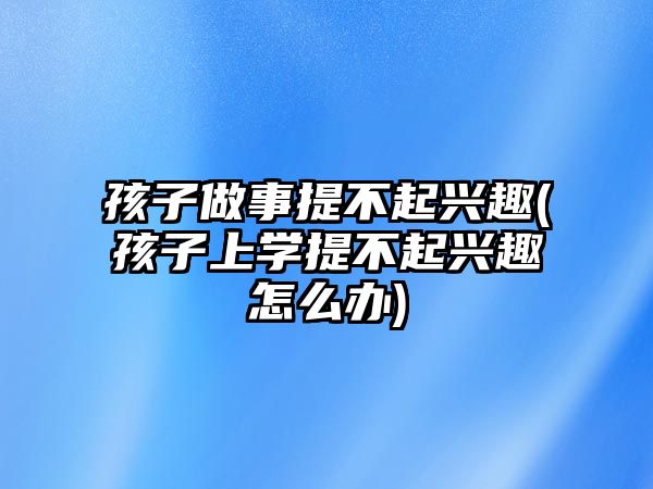 孩子做事提不起興趣(孩子上學(xué)提不起興趣怎么辦)