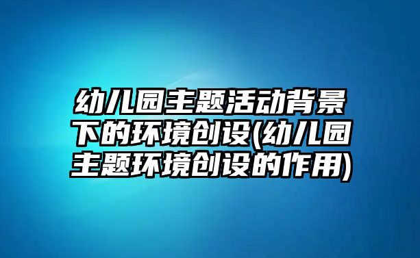 幼兒園主題活動背景下的環(huán)境創(chuàng)設(shè)(幼兒園主題環(huán)境創(chuàng)設(shè)的作用)