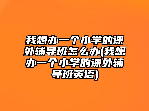 我想辦一個小學的課外輔導班怎么辦(我想辦一個小學的課外輔導班英語)