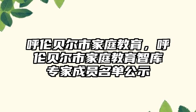 呼倫貝爾市家庭教育，呼倫貝爾市家庭教育智庫專家成員名單公示