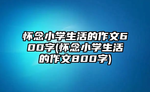 懷念小學(xué)生活的作文600字(懷念小學(xué)生活的作文800字)