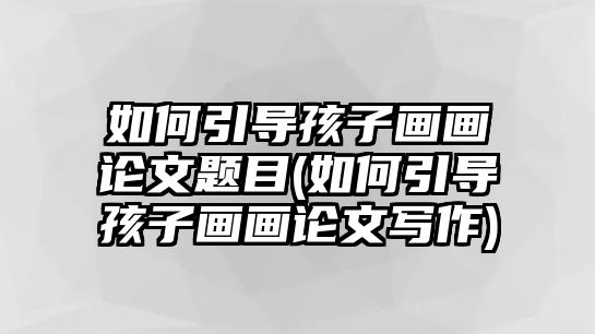 如何引導(dǎo)孩子畫畫論文題目(如何引導(dǎo)孩子畫畫論文寫作)