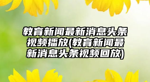 教育新聞最新消息頭條視頻播放(教育新聞最新消息頭條視頻回放)