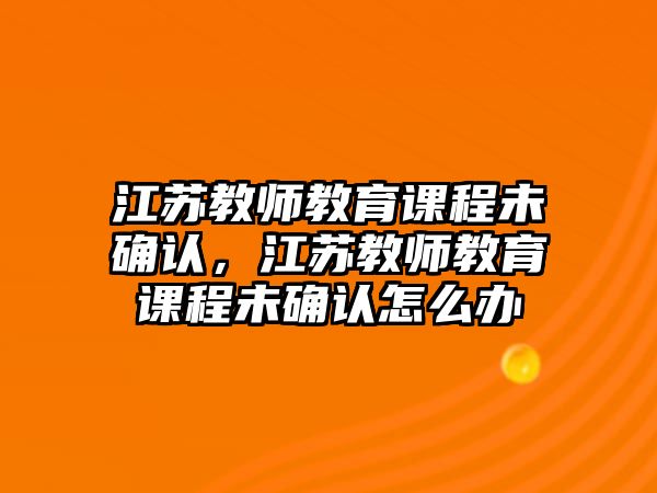 江蘇教師教育課程未確認(rèn)，江蘇教師教育課程未確認(rèn)怎么辦