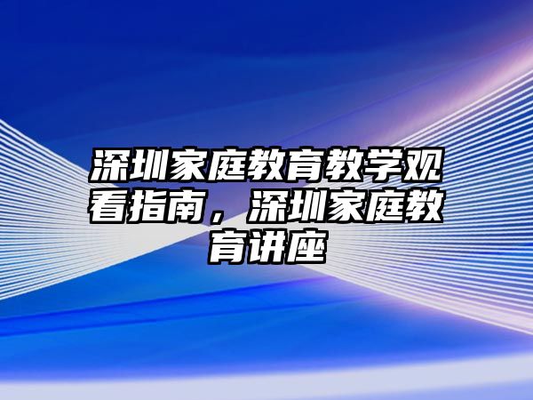 深圳家庭教育教學觀看指南，深圳家庭教育講座