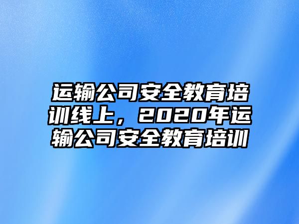 運(yùn)輸公司安全教育培訓(xùn)線上，2020年運(yùn)輸公司安全教育培訓(xùn)