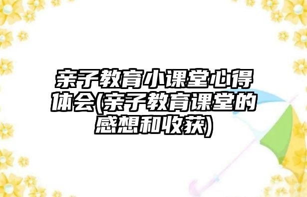 親子教育小課堂心得體會(親子教育課堂的感想和收獲)