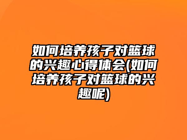 如何培養(yǎng)孩子對籃球的興趣心得體會(如何培養(yǎng)孩子對籃球的興趣呢)