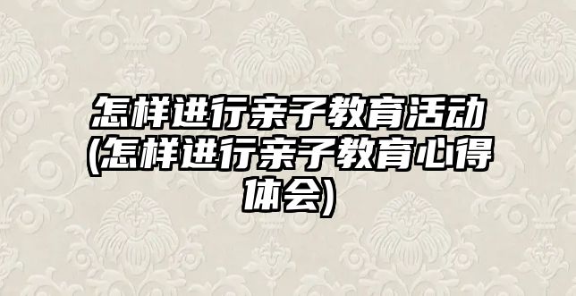 怎樣進(jìn)行親子教育活動(怎樣進(jìn)行親子教育心得體會)