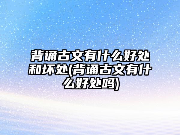 背誦古文有什么好處和壞處(背誦古文有什么好處嗎)