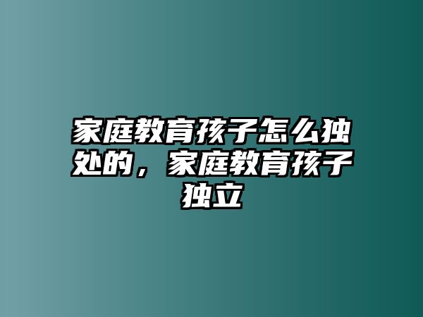 家庭教育孩子怎么獨(dú)處的，家庭教育孩子獨(dú)立