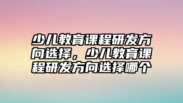 少兒教育課程研發(fā)方向選擇，少兒教育課程研發(fā)方向選擇哪個