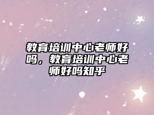 教育培訓(xùn)中心老師好嗎，教育培訓(xùn)中心老師好嗎知乎